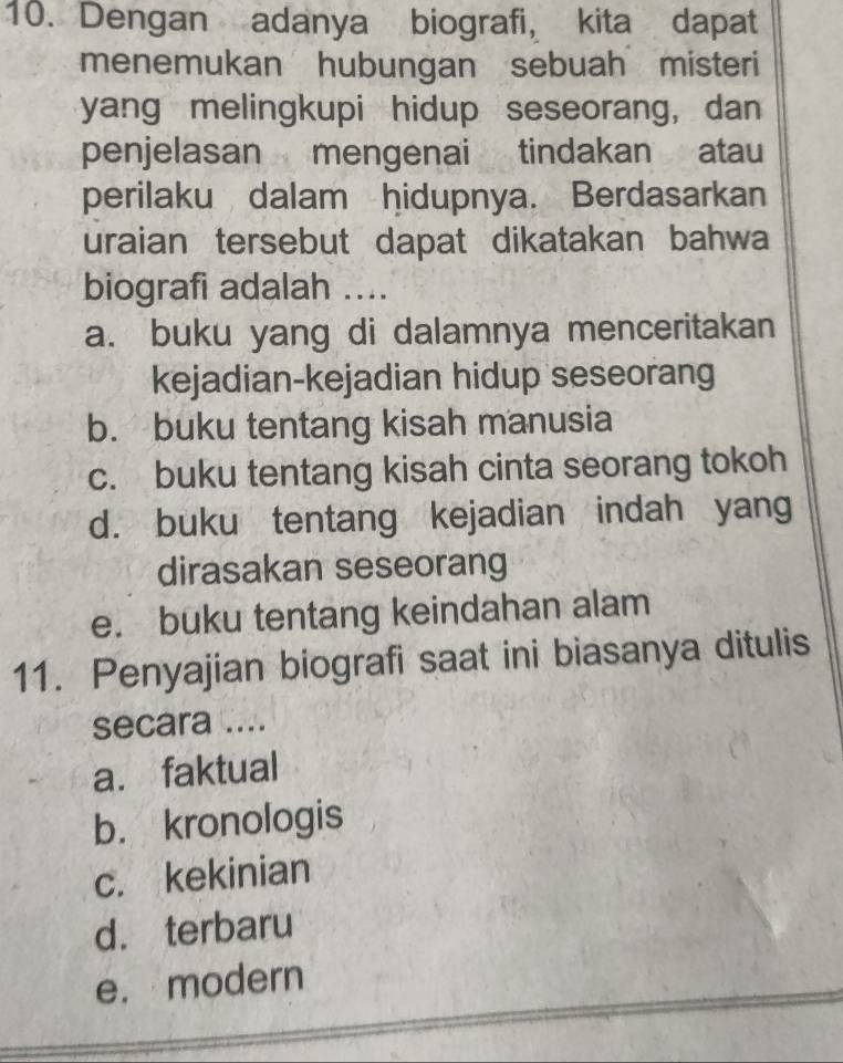 Dengan adanya biografi, kita dapat
menemukan hubungan sebuah misteri
yang melingkupi hidup seseorang, dan
penjelasan mengenai tindakan atau
perilaku dalam hidupnya. Berdasarkan
uraian tersebut dapat dikatakan bahwa
biografi adalah ....
a. buku yang di dalamnya menceritakan
kejadian-kejadian hidup seseorang
b. buku tentang kisah manusia
c. buku tentang kisah cinta seorang tokoh
d. buku tentang kejadian indah yang
dirasakan seseorang
e. buku tentang keindahan alam
11. Penyajian biografi saat ini biasanya ditulis
secara ....
a. faktual
b. kronologis
c. kekinian
d. terbaru
e. modern