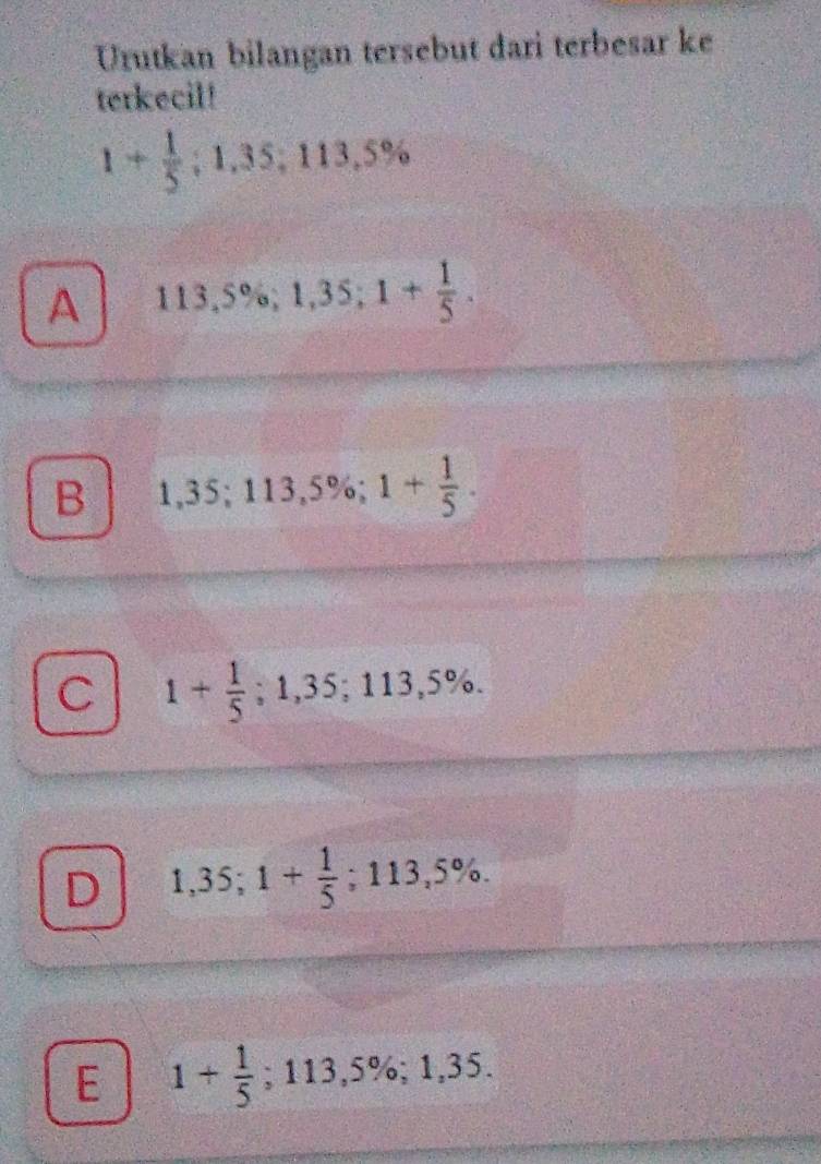 Urutkan bilangan tersebut dari terbesar ke
terkecil!
1+ 1/5 ; 1.35; 113,5%
A 113,5%; 1,35; 1+ 1/5 .
B 1,35; 113,5%; 1+ 1/5 .
C 1+ 1/5 ; 1,35; 113,5%.
D 1,35; 1+ 1/5 ; 113,5%.
E 1+ 1/5 ; 113,5%; 1,35.