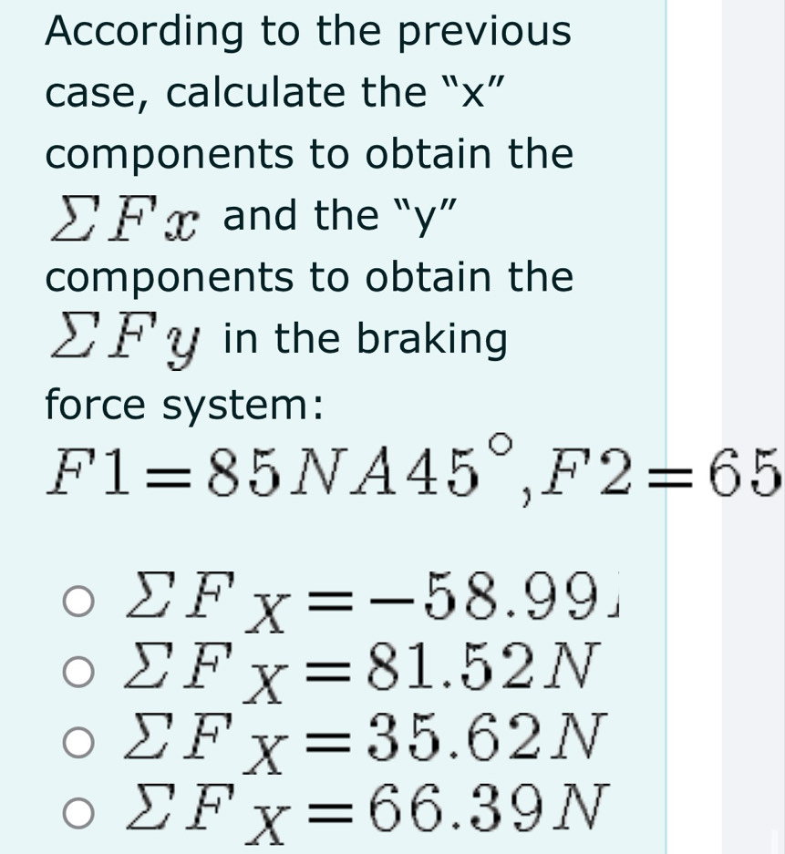 According to the previous 
case, calculate the “ x ” 
components to obtain the
sumlimits Fx and the “ y ” 
components to obtain the
sumlimits Fy in the braking 
force system:
F1=85NA45°, F2=65
sumlimits F_X=-58.99.
sumlimits F_X=81.52N
sumlimits F_X=35.62N
sumlimits F_X=66.39N