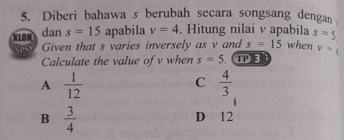 Diberi bahawa s berubah secara songsang dengan
KLON dan s=15 apabila v=4. Hitung nilai v apabila s=5
Given that s varies inversely as v and s=15 when v=
Calculate the value of v when s=5 TP⑧
A  1/12 
C  4/3 
B  3/4 
D 12