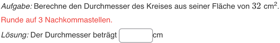 Aufgabe: Berechne den Durchmesser des Kreises aus seiner Fläche von 32cm^2. 
Runde auf 3 Nachkommastellen. 
Lösung: Der Durchmesser beträgt^