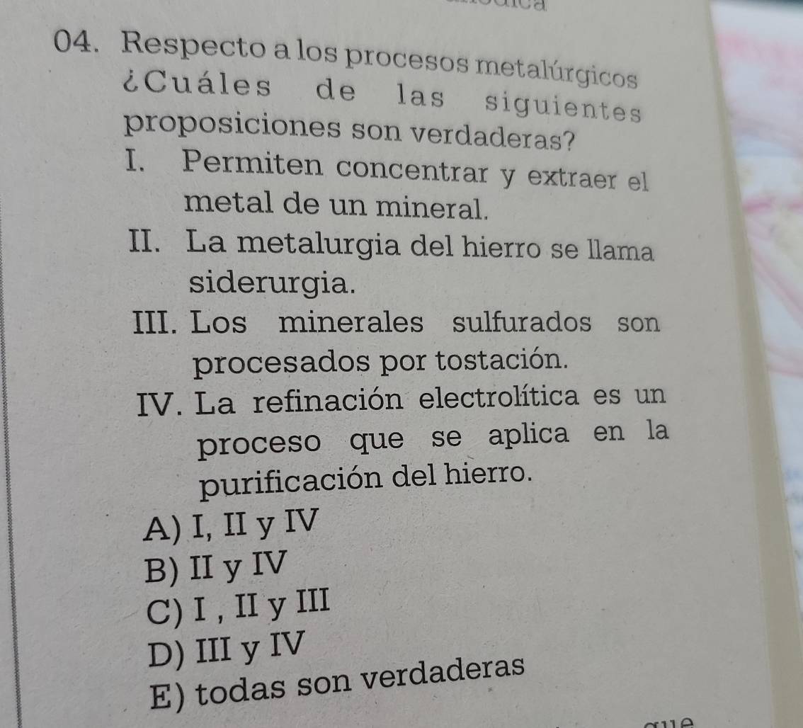 Respecto a los procesos metalúrgicos
¿Cuáles de las siguientes
proposiciones son verdaderas?
I. Permiten concentrar y extraer el
metal de un mineral.
II. La metalurgia del hierro se llama
siderurgia.
III. Los minerales sulfurados son
procesados por tostación.
IV. La refinación electrolítica es un
proceso que se aplica en la
purificación del hierro.
A) I, II y IV
B) II y IV
C) I , II y III
D) III y IV
E) todas son verdaderas