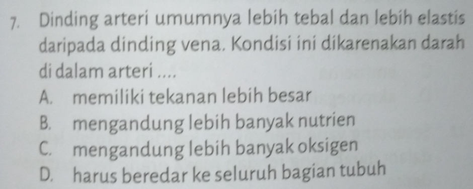 Dinding arteri umumnya lebih tebal dan lebih elastis
daripada dinding vena. Kondisi ini dikarenakan darah
di dalam arteri ....
A. memiliki tekanan lebih besar
B. mengandung lebih banyak nutrien
C. mengandung lebih banyak oksigen
D. harus beredar ke seluruh bagian tubuh