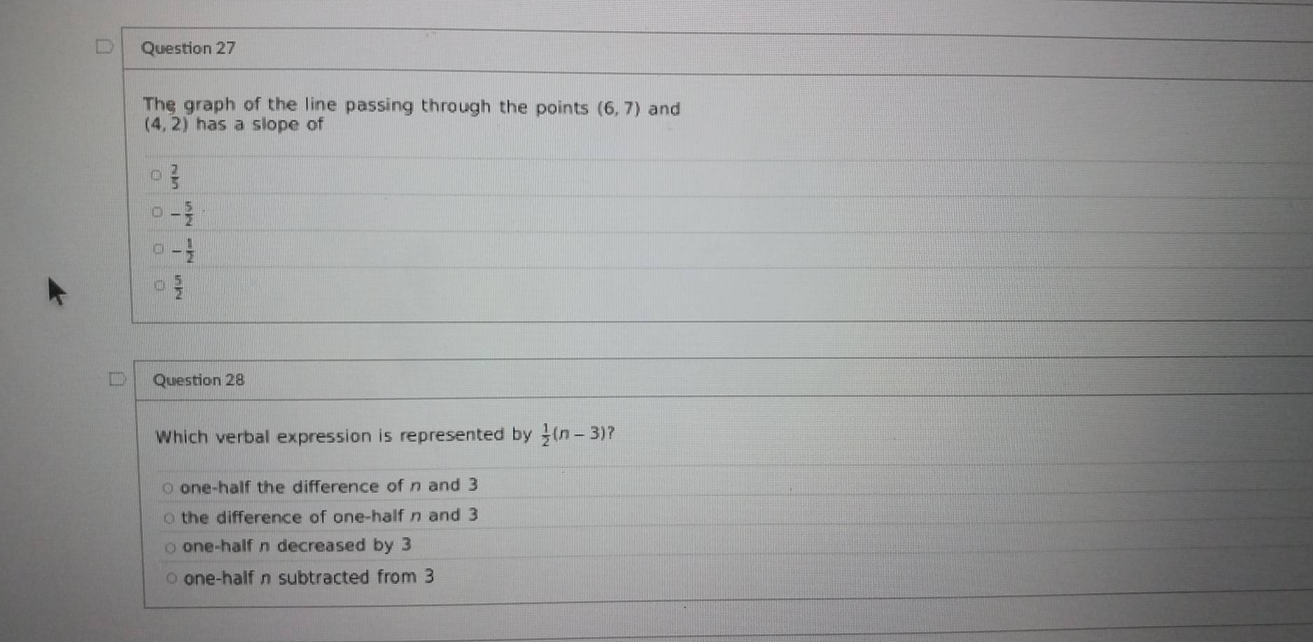 The graph of the line passing through the points (6,7) and
beginpmatrix 4,2endpmatrix has a slope of
 2/5 
- 5/2 
- 1/2 
 5/2 
Question 28
Which verbal expression is represented by  1/2 (n-3) ?
one-half the difference of n and 3
the difference of one-half n and 3
one-half n decreased by 3
one-half n subtracted from 3