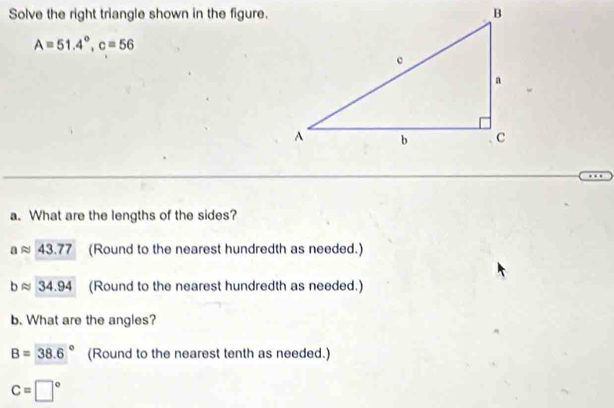 Solve the right triangle shown in the figure.
A=51.4°, c=56
a. What are the lengths of the sides?
a 43.77 (Round to the nearest hundredth as needed.)
D 34.94 (Round to the nearest hundredth as needed.)
b. What are the angles?
B=38.6° (Round to the nearest tenth as needed.)
c=□°