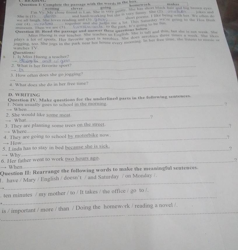 Complete the passage with the words in the box. makes
writing clever going homework
I'm Vv. My close friend is Lan. She is very pretty. She has short black hair and big brown eyes
She is (1).... cleng  and hard-working but she is very funny. She (2)②nd   jokes and
we all laugh. She loves reading and (3)  short poems. I like being with her. We often do
our (4).   hnt  together and she helps me a lot. This Saturday we're going to the Hoa Binh
museum. Then we are (5)..A6MPw k to the park. It's going to be fun
Question H: Read the passage and answer these questions below.
Miss Huong is our teacher. She teaches us English. She is tall and thin, but she is not weak. She
plays a lot of sports. Her favorite sport is aerobies. She does aerobies three times a week. She likes
jogging, too. She jogs in the park near her house every morning. In her free time, she listens to music or
watches TV.
Questions:
I. Is Miss Huong a teacher?_
__
2. What is her favorite sport?
_
3. How often does she go jogging?
_
4. What does she do in her free time?
_
D. WRITING
Question IV. Make questions for the underlined parts in the following sentences.
1. Nam usually goes to school in the morning. ?
When
_
2. She would like some meat. .'?
→ What.
3. They are planting some trees on the street.
.?
→ Where
4. They are going to school by motorbike now.
_,?
→ How
5. Linda has to stay in bed because she is sick.
_,?
→ Why.
6. Her father went to work two hours ago.
_,?
→ When
Question II: Rearrange the following words to make the meaningful sentences.
_
1. have / Mary / English / doesn’t / and Saturday / on Monday /.
_
. ten minutes / my mother / to / It takes / the office / go to /.
_
is / important / more / than / Doing the homework / reading a novel /.