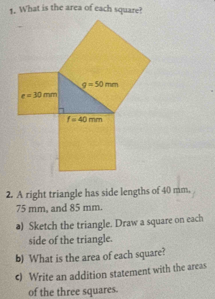 What is the area of each square?
2. A right triangle has side lengths of 40 mm,
75 mm, and 85 mm.
a) Sketch the triangle. Draw a square on each
side of the triangle.
b) What is the area of each square?
c) Write an addition statement with the areas
of the three squares.