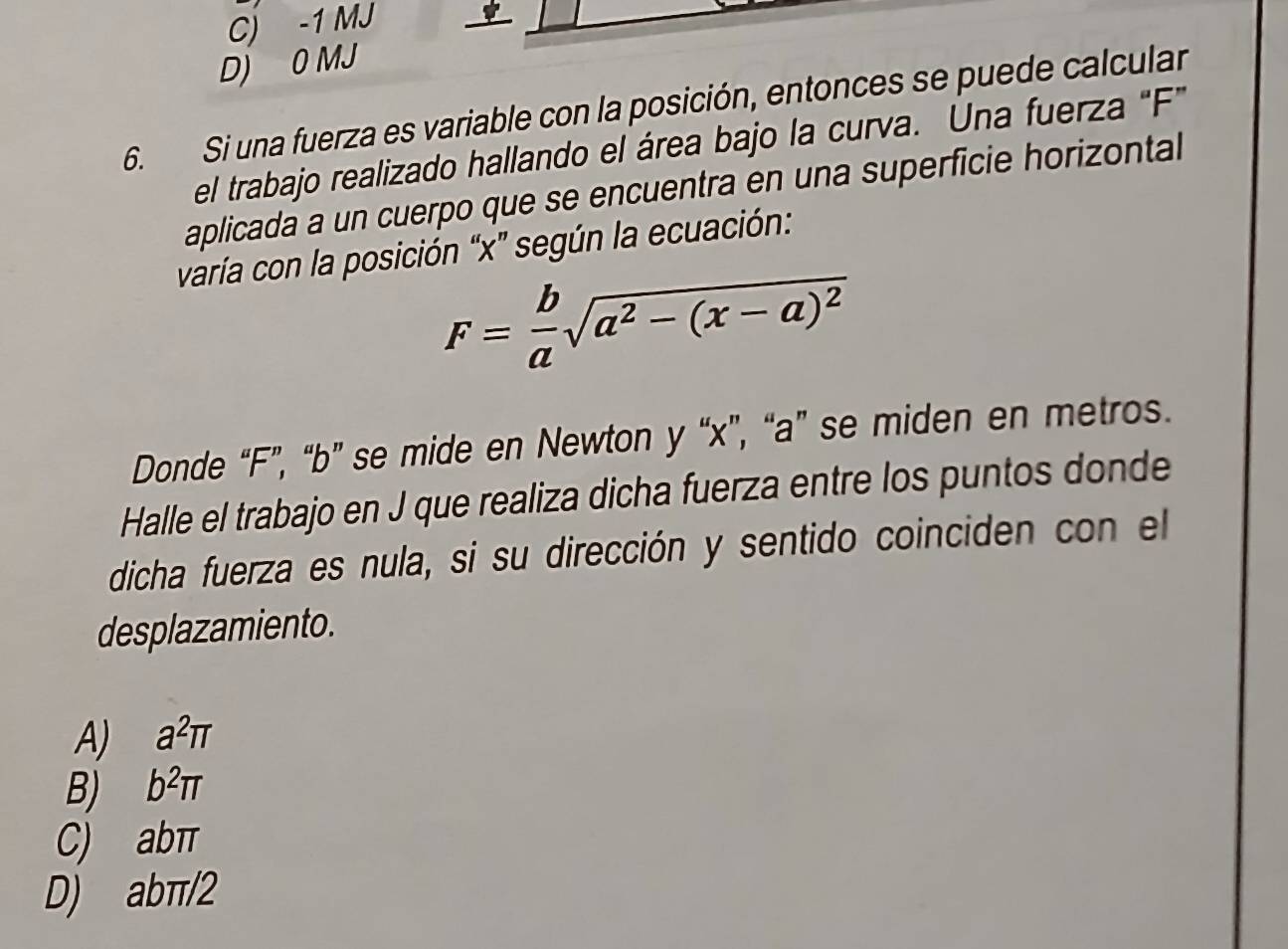 C) -1 MJ
D) 0 MJ
6. Si una fuerza es variable con la posición, entonces se puede calcular
el trabajo realizado hallando el área bajo la curva. Una fuerza "F"
aplicada a un cuerpo que se encuentra en una superficie horizontal
varía con la posición “ x ” según la ecuación:
F= b/a sqrt(a^2-(x-a)^2)
Donde “ F ”, “ b ” se mide en Newton y “ x ”, “ a ” se miden en metros.
Halle el trabajo en J que realiza dicha fuerza entre los puntos donde
dicha fuerza es nula, si su dirección y sentido coinciden con el
desplazamiento.
A) a^2π
B) b^2π
C) abπ
D) abπ/2