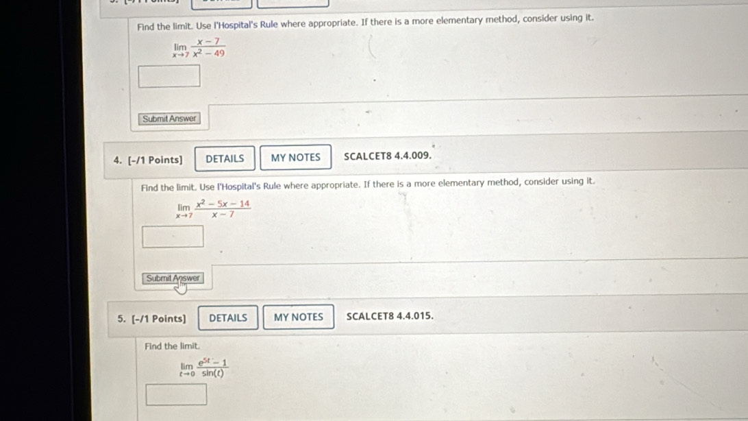 Find the limit. Use l'Hospital's Rule where appropriate. If there is a more elementary method, consider using it.
limlimits _xto 7 (x-7)/x^2-49 
Submit Answer
4. [-/1 Points] DETAILS MY NOTES SCALCET8 4.4.009.
Find the limit. Use l'Hospital's Rule where appropriate. If there is a more elementary method, consider using it.
limlimits _xto 7 (x^2-5x-14)/x-7 
Submit Answer
5. [-/1 Points] DETAILS MY NOTES SCALCET8 4.4.015.
Find the limit.
limlimits _tto 0 (e^(5t)-1)/sin (t) 