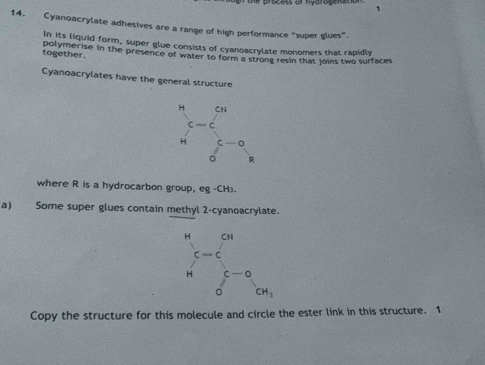 14, Cyanoacrylate adhesives are a range of high performance "super glues".
In its liquid form, super glue consists of cyanoacrylate monomers that rapidly
together. polymerise in the presence of water to form a strong resin that Joins two surfaces
Cyanoacrylates have the general structure
where R is a hydrocarbon group, eg -CH).
a) Some super glues contain methyl 2-cyanoacrylate.
Copy the structure for this molecule and circle the ester link in this structure. 1