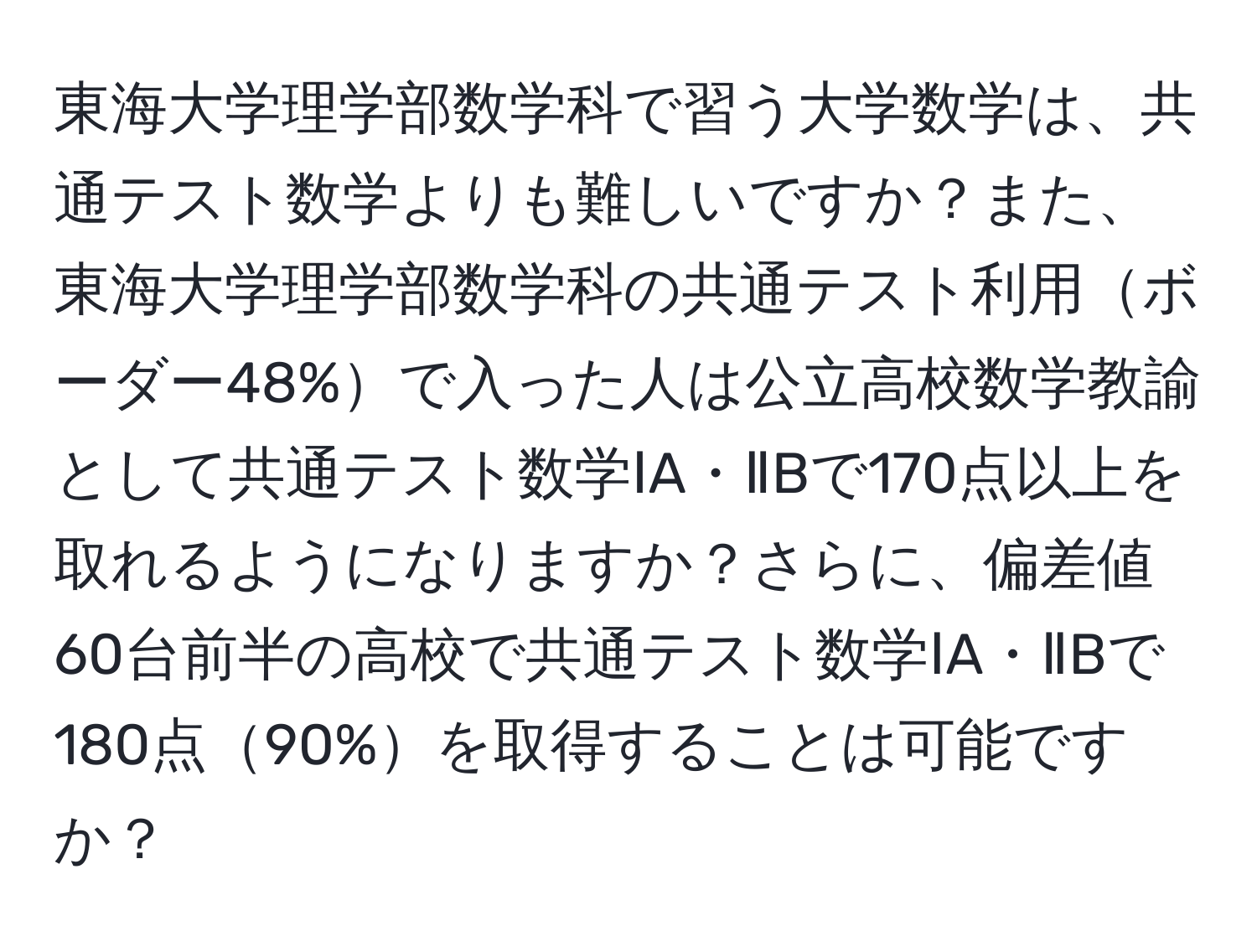 東海大学理学部数学科で習う大学数学は、共通テスト数学よりも難しいですか？また、東海大学理学部数学科の共通テスト利用ボーダー48%で入った人は公立高校数学教諭として共通テスト数学ⅠA・ⅡBで170点以上を取れるようになりますか？さらに、偏差値60台前半の高校で共通テスト数学ⅠA・ⅡBで180点90%を取得することは可能ですか？