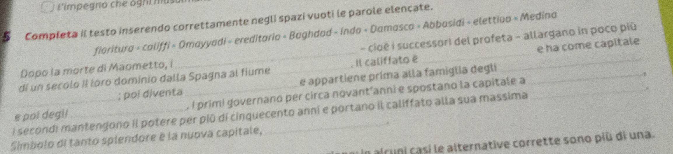 L'impegno che oghi musu 
5 Completa il testo inserendo correttamente negli spazi vuoti le parole elencate. 
fioritura « califfi » Omayyadi « ereditario » Baghdad « Inda » Damasca » Abbasidi » elettiva » Medina 
Dopo la morte di Maometto, i - cioé i successori del profeta - allargano in poco più 
di un secolo II loro dominio dalla Spagna al fiume _ Il califfato é ___e ha come capitale 
; poi diventa e appartiene prima alla famiglia degli 
1 
e poi degil _. I primi governano per circa novant’anni e spostano la capitale a_ 
i secondi mantengono il potere per più di cinquecento anni e portano il califfato alla sua massima 
Simbolo di tanto splendore è la nuova capitale, 
in alruni casi le alternative corrette sono più di una.