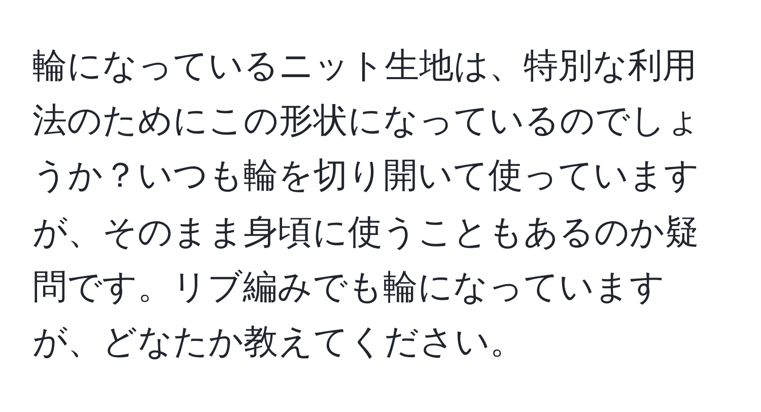 輪になっているニット生地は、特別な利用法のためにこの形状になっているのでしょうか？いつも輪を切り開いて使っていますが、そのまま身頃に使うこともあるのか疑問です。リブ編みでも輪になっていますが、どなたか教えてください。