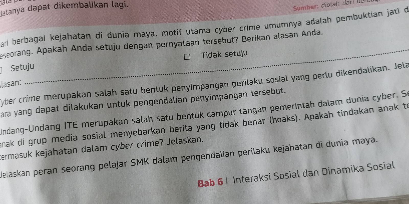 datanya dapat dikembalikan lagi. 
Sumber: diolah dari bere 
ari berbagai kejahatan di dunia maya, motif utama cyber crime umumnya adalah pembuktian jati d 
_ 
eseorang. Apakah Anda setuju dengan pernyataan tersebut? Berikan alasan Anda. 
Tidak setuju 
Setuju 
lasan: 
yber crime merupakan salah satu bentuk penyimpangan perilaku sosial yang perlu dikendalikan. Jela 
ara yang dapat dilakukan untuk pengendalian penyimpangan tersebut. 
Undang-Undang ITE merupakan salah satu bentuk campur tangan pemerintah dalam dunia cyber. So 
nak di grup media sosial menyebarkan berita yang tidak benar (hoaks). Apakah tindakan anak to 
termasuk kejahatan dalam cyber crime? Jelaskan. 
Welaskan peran seorang pelajar SMK dalam pengendalian perilaku kejahatan di dunia maya. 
Bab 6 1 Interaksi Sosial dan Dinamika Sosial