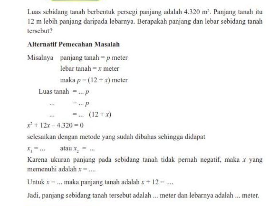 Luas sebidang tanah berbentuk persegi panjang adalah 4.320m^2. Panjang tanah itu
12 m lebih panjang daripada lebarnya. Berapakah panjang dan lebar sebidang tanah 
tersebut? 
Alternatif Pemecahan Masalah 
Misalnya panjang tanah =p meter
lebar tanah =x meter
maka p=(12+x) meter
Luas tanah =...p
…._ =...p. ._ =...(12+x)
x^2+12x-4.320=0
selesaikan dengan metode yang sudah dibahas sehingga didapat
x_1= _ atau x_2= ^· · _ 
Karena ukuran panjang pada sebidang tanah tidak pernah negatif, maka x yang 
memenuhi adalah 
_ 
Untuk x= _maka panjang tanah adalah x+12=... 
Jadi, panjang sebidang tanah tersebut adalah ... meter dan lebarnya adalah ... meter.