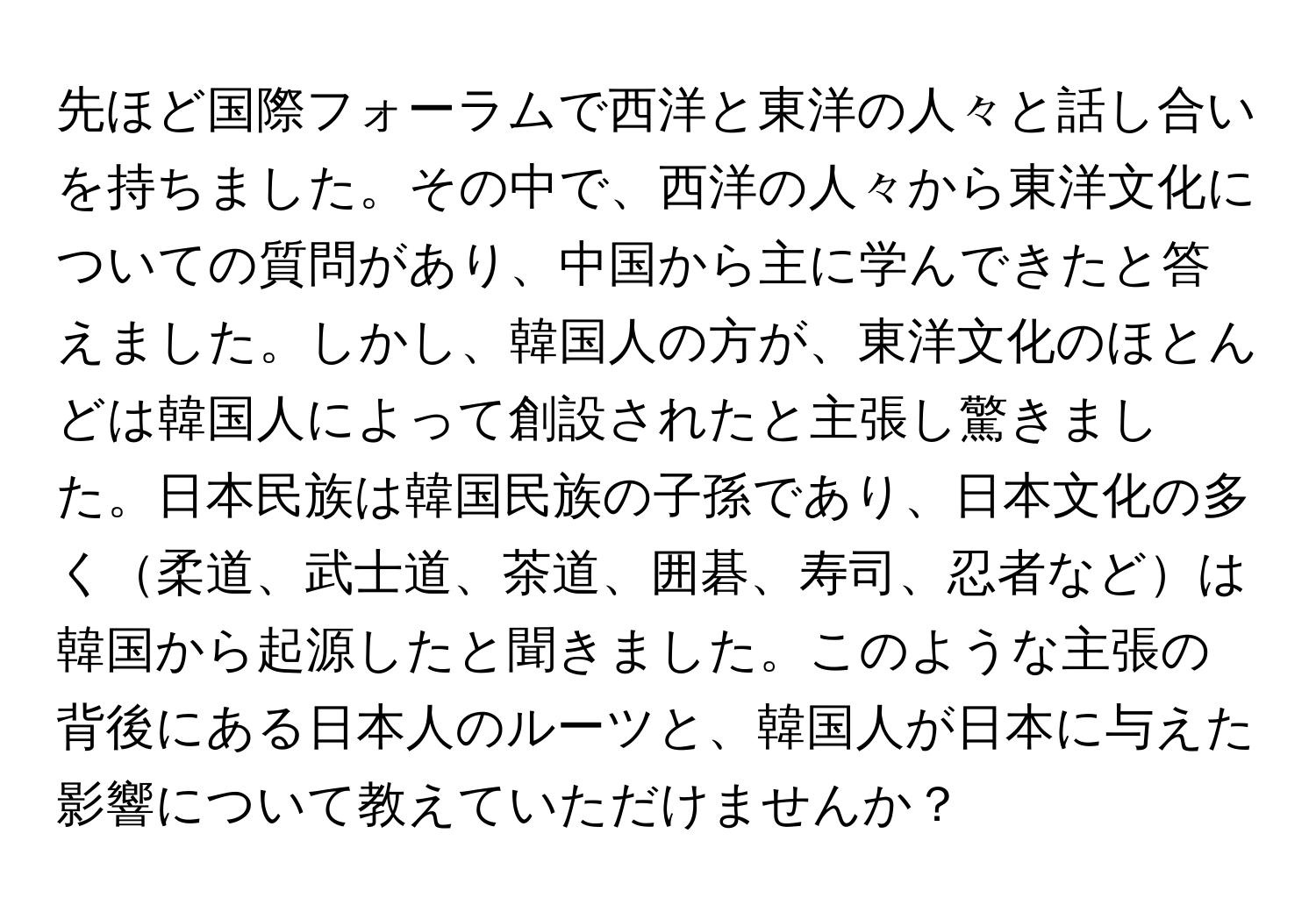 先ほど国際フォーラムで西洋と東洋の人々と話し合いを持ちました。その中で、西洋の人々から東洋文化についての質問があり、中国から主に学んできたと答えました。しかし、韓国人の方が、東洋文化のほとんどは韓国人によって創設されたと主張し驚きました。日本民族は韓国民族の子孫であり、日本文化の多く柔道、武士道、茶道、囲碁、寿司、忍者などは韓国から起源したと聞きました。このような主張の背後にある日本人のルーツと、韓国人が日本に与えた影響について教えていただけませんか？