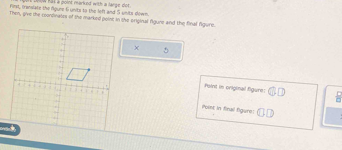 below has a point marked with a large dot. 
First, transiate the figure 6 units to the left and 5 units down. 
Then, give the coordinates of the marked point in the original figure and the final figure.
X
Point in original figure: 
I 
Point in final figure: 

ontines