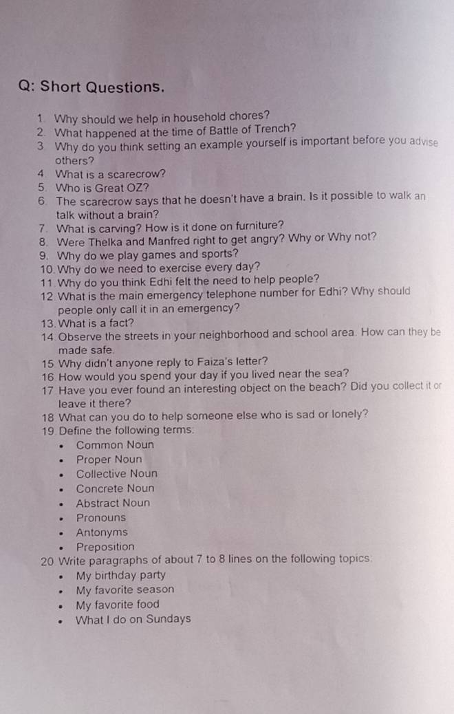 Short Questions.
1 Why should we help in household chores?
2. What happened at the time of Battle of Trench?
3 Why do you think setting an example yourself is important before you advise
others?
4 What is a scarecrow?
5 Who is Great OZ?
6. The scarecrow says that he doesn't have a brain. Is it possible to walk an
talk without a brain?
7. What is carving? How is it done on furniture?
8. Were Thelka and Manfred right to get angry? Why or Why not?
9. Why do we play games and sports?
10. Why do we need to exercise every day?
11 Why do you think Edhi felt the need to help people?
12 What is the main emergency telephone number for Edhi? Why should
people only call it in an emergency?
13. What is a fact?
14 Observe the streets in your neighborhood and school area. How can they be
made safe
15 Why didn't anyone reply to Faiza's letter?
16 How would you spend your day if you lived near the sea?
17 Have you ever found an interesting object on the beach? Did you collect it or
leave it there?
18 What can you do to help someone else who is sad or lonely?
19 Define the following terms.
Common Noun
Proper Noun
Collective Noun
Concrete Noun
Abstract Noun
Pronouns
Antonyms
Preposition
20 Write paragraphs of about 7 to 8 lines on the following topics:
My birthday party
My favorite season
My favorite food
What I do on Sundays