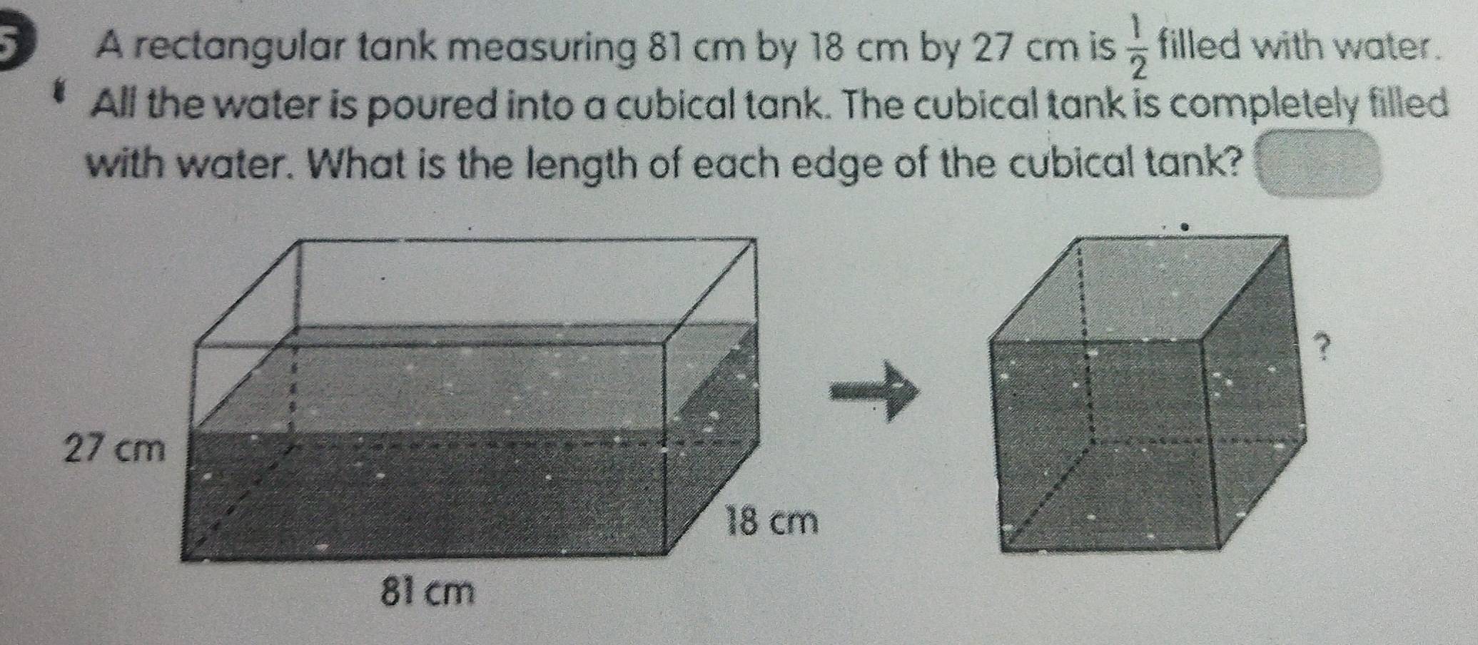 A rectangular tank measuring 81 cm by 18 cm by 27 cm is  1/2  filled with water. 
All the water is poured into a cubical tank. The cubical tank is completely filled 
with water. What is the length of each edge of the cubical tank?