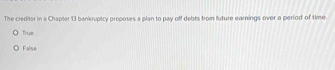 The creditor in a Chapter 13 bankruptcy proposes a plan to pay off debts from future earnings over a period of time.
True
False