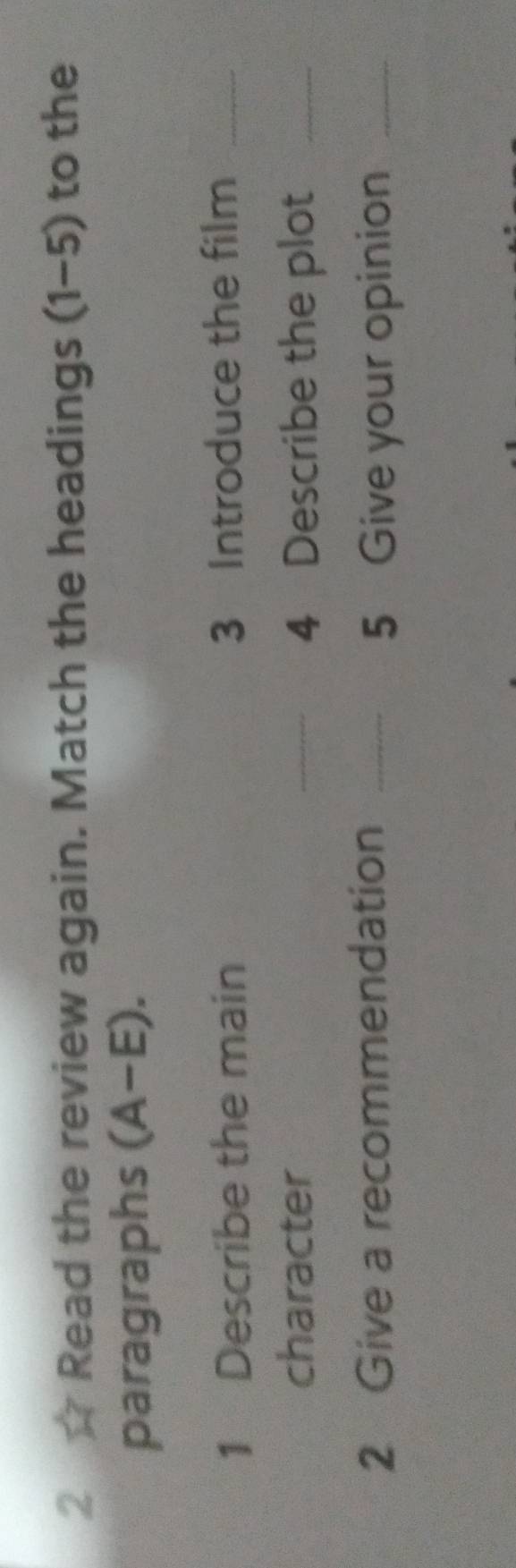 Read the review again. Match the headings (1-5) to the 
paragraphs (A-E). 
1 Describe the main 3 Introduce the film_ 
character _4 Describe the plot_ 
2 Give a recommendation _5 Give your opinion_