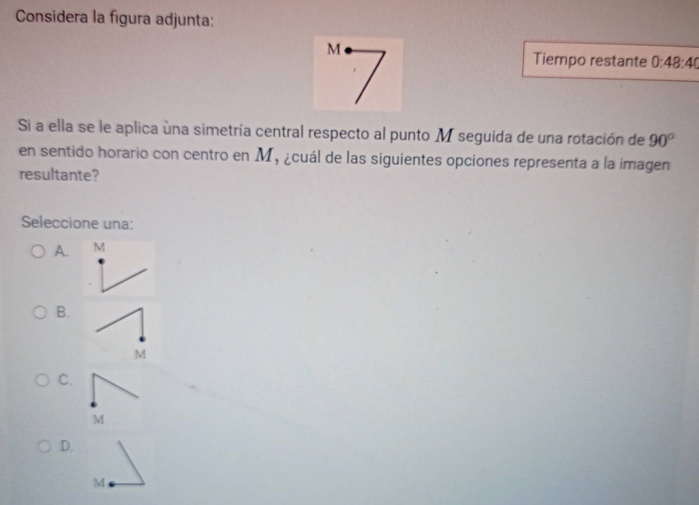 Considera la figura adjunta:
M
Tiempo restante 0:48:40
Si a ella se le aplica úna simetría central respecto al punto M seguida de una rotación de 90°
en sentido horario con centro en M, ¿cuál de las siguientes opciones representa a la imagen
resultante?
Seleccione una:
A. M
B.
M
C.
M
D.
M