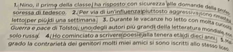 Nino, il primo della classe, ha risposto con sicurezza alle domande della prole 
soressa di tedesco. 2.[Per via di un'influenza piuttosto aggressiva sono rimasta 
letto|per piúdi una settimana. 3. Durante le vacanze ho letto con molta curst 
Guerra e pace di Tolstoj, unojdegli autori più grandi della letteratura mondiala no 
solo russa. 4( Ho cominciato a scrivere|Doesie alla tenera età(di dieci anni. 5. M 
grado la contrarietà dei genitori molti miei amici si sono iscritti allo stesso lice