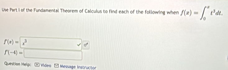 Use Part I of the Fundamental Theorem of Calculus to find each of the following when f(x)=∈t _0^(xt^3)dt.
f'(x)=|x^3
□  v|d^4
f'(-4)=□
Question Help: * Vídeo M Message instructor