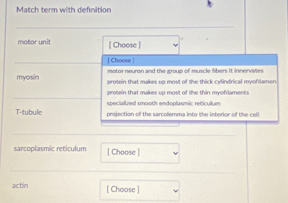 Match term with defnition
motor unit [ Choose ]
[ Choose ]
motor neuron and the group of muscle fibers it innervates
myosin protein that makes up most of the thick cylindrical myofılamen
protein that makes up most of the thin myoflaments
specialized smooth endoplasmic reticulum
T-tubule projection of the sarcolemma into the interior of the cell
sarcoplasmic reticulum [ Choose ]
actin [ Choose ]