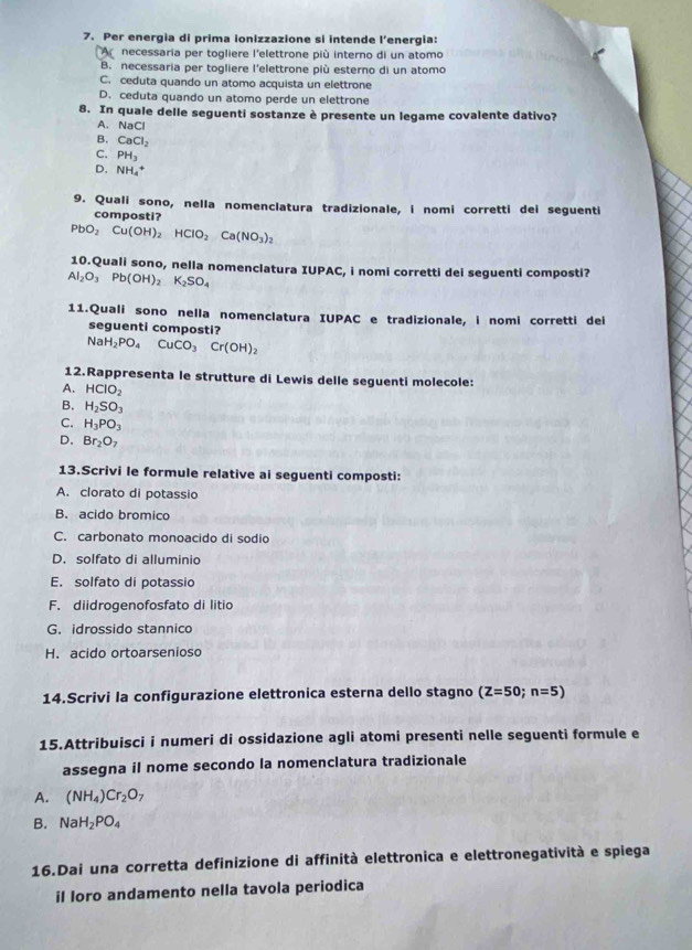 Per energia di prima ionizzazione si intende l’energia:
A  necessaria per togliere l'elettrone più interno di un atomo
B. necessaria per togliere l'elettrone più esterno di un atomo
C. ceduta quando un atomo acquista un elettrone
D. ceduta quando un atomo perde un elettrone
8. In quale delle seguenti sostanze è presente un legame covalente dativo?
A. NaCl
B. CaCl_2
C. PH_3
D. NH_4^(+
9. Quali sono, nella nomenclatura tradizionale, i nomi corretti dei seguenti
composti?
PbO_2)Cu(OH)_2HClO_2Ca(NO_3)_2
10.Quali sono, nella nomenclatura IUPAC, i nomi corretti dei seguenti composti?
Al_2O_3Pb(OH)_2K_2SO_4
11.Quali sono nella nomenclatura IUPAC e tradizionale, i nomi corretti dei
seguenti composti?
NaH_2PO_4CuCO_3Cr(OH)_2
12.Rappresenta le strutture di Lewis delle seguenti molecole:
A. HCIO_2
B. H_2SO_3
C. H_3PO_3
D. Br_2O_7
13.Scrivi le formule relative ai seguenti composti:
A. clorato di potassio
B. acido bromico
C. carbonato monoacido di sodio
D. solfato di alluminio
E. solfato di potassio
F. diidrogenofosfato di litio
G. idrossido stannico
H. acido ortoarsenioso
14.Scrivi la configurazione elettronica esterna dello stagno (Z=50;n=5)
15.Attribuisci i numeri di ossidazione agli atomi presenti nelle seguenti formule e
assegna il nome secondo la nomenclatura tradizionale
A. (NH_4)Cr_2O_7
B. NaH_2PO_4
16.Dai una corretta definizione di affinità elettronica e elettronegatività e spiega
il loro andamento nella tavola periodica