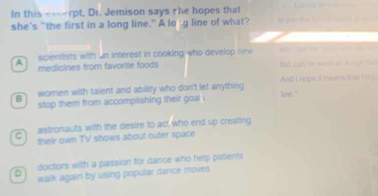 In this e-
A scientists with un interest in cooking who develop new who had the falent ans the oo 
medicines from favorite foods this can be seen as a sign that
B women with talent and ability who don't let anything And I hope it means that I'm ju
stop them from accomplishing their goal .
line."
astronauts with the desire to act who end up creating
C their own TV shows about outer space
D doctors with a passion for dance who help patients
walk again by using popular dance moves