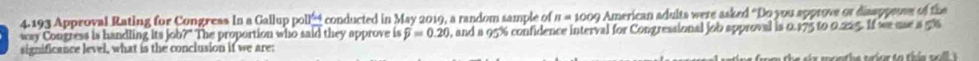 4.193 Approval Rating for Congress In a Gallup polle conducted in May 2019, a random sample of n=1009 American adults were asked “Do you approve or disappeose of the 
way Congress is handling its job?" The proportion who said they approve is widehat p=0.20 , and a 95% confidence interval for Congressional job approval is 0.175 to 0.225. If we use a 5%
significance level, what is the conclusion if we are: