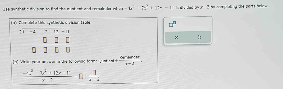 Use synthetic division to find the quotient and remainder when -4x^3+7x^2+12x-11 is divided by x-2 by completing the parts below. 
(a) Complete this synthetic division table. 
2 -4 7 12 -1
× 5
(b) Write your answer in the following form: Quotient + Remainder/x-2 .
 (-4x^3+7x^2+12x-11)/x-2 =□ + □ /x-2 