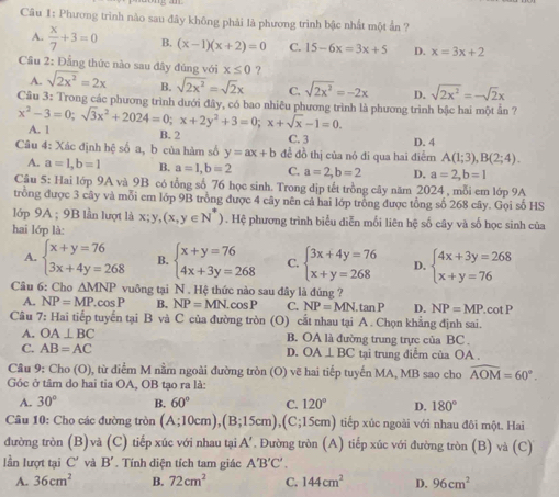 Phương trình nào sau đây không phải là phương trình bậc nhất một ấn ?
A.  x/7 +3=0 B. (x-1)(x+2)=0 C. 15-6x=3x+5 D. x=3x+2
x≤ 0 ?
Câu 2: Đẳng thức nào sau đây đủng với sqrt(2x^2)=2x B. sqrt(2x^2)=sqrt(2)x C. sqrt(2x^2)=-2x D. sqrt(2x^2)=-sqrt(2)x
A.
Cầu 3: Trong các phương trình dưới đây, có bao nhiêu phương trình là phương trình bậc hai một ẫn ?
x^2-3=0;sqrt(3)x^2+2024=0;x+2y^2+3=0;x+sqrt(x)-1=0. A. 1
B.2 C. 3
Câu 4: Xác định hệ số a, b của hàm số y=ax+b đề đồ thị của nó đi qua hai điễm D. 4 A(1;3),B(2;4).
A. a=1,b=1 B. a=1,b=2 C. a=2,b=2 D. a=2,b=1
Câu 5: Hai lớp 9A và_9B có tổng số 76 học sinh. Trong dịp tết trồng cây năm 2024 , mỗi em lớp 9A
trồng được 3 cây và mỗi em lớp 9B trồng được 4 cây nên cả hai lớp trồng được tổng số 268 cây. Gọi số HS
lớp 9A ; 9B lần lượt là x;y,(x,y∈ N^*). Hệ phương trình biểu diễn mối liên hệ số cây và số học sinh của
hai lớp là:
A. beginarrayl x+y=76 3x+4y=268endarray. B. beginarrayl x+y=76 4x+3y=268endarray. C. beginarrayl 3x+4y=76 x+y=268endarray. D. beginarrayl 4x+3y=268 x+y=76endarray.
Câu 6: Cho △ MNP vuông tại N. Hệ thức nào sau đây là đúng ?
A. NP=MP.cos P B. NP=MN.cos P C. NP=MN.tan P D. NP=MP.cot P
Câu 7: Hai tiếp tuyến tại B và C của đường tròn (O) cắt nhau tại A . Chọn khẳng định sai.
A. OA⊥ BC B. OA là đường trung trực của BC
C. AB=AC D. OA⊥ BC tại trung diễm của OA .
Câu 9: Cho (O) 0, từ điểm M nằm ngoài đường tròn (O) vẽ hai tiếp tuyến MA, MB sao cho widehat AOM=60°.
Góc ở tâm do hai tia OA, OB tạo ra là:
A. 30° B. 60° C. 120° D. 180°
Câu 10: Cho các đường tròn (A;10cm),(B;15cm),(C;15cm) tiếp xúc ngoài với nhau đôi một. Hai
đường tròn (B)và (C) tiếp xúc với nhau tại A'. Đường tròn (A) tiếp xúc với đường tròn (B) và (C)
lần lượt tại C' và B'. Tính diện tích tam giác A'B'C'.
A. 36cm^2 B. 72cm^2 C. 144cm^2 D. 96cm^2