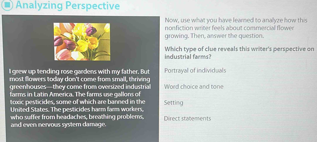 Analyzing Perspective
Now, use what you have learned to analyze how this
nonfiction writer feels about commercial flower
growing. Then, answer the question.
Which type of clue reveals this writer's perspective on
industrial farms?
I grew up tending rose gardens with my father. But Portrayal of individuals
most flowers today don't come from small, thriving
greenhouses—they come from oversized industrial Word choice and tone
farms in Latin America. The farms use gallons of
toxic pesticides, some of which are banned in the Setting
United States. The pesticides harm farm workers,
who suffer from headaches, breathing problems, Direct statements
and even nervous system damage.