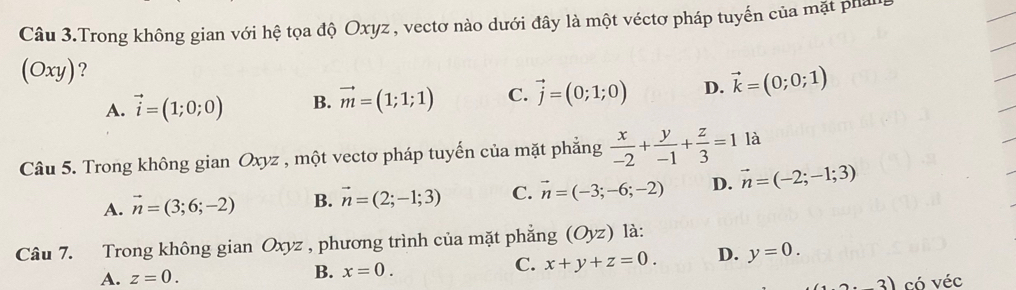 Câu 3.Trong không gian với hệ tọa độ Oxyz, vectơ nào dưới đây là một véctơ pháp tuyến của mặt phan
(Oxy) ?
A. vector i=(1;0;0) B. vector m=(1;1;1) C. vector j=(0;1;0) D. vector k=(0;0;1)
Câu 5. Trong không gian Oxyz , một vectơ pháp tuyến của mặt phẳng  x/-2 + y/-1 + z/3 =1 là
A. vector n=(3;6;-2) B. vector n=(2;-1;3) C. vector n=(-3;-6;-2) D. vector n=(-2;-1;3)
Câu 7. Trong không gian Oxyz , phương trình của mặt phẳng (Oyz) là:
C. x+y+z=0. D. y=0.
A. z=0.
B. x=0. 
3) có véc