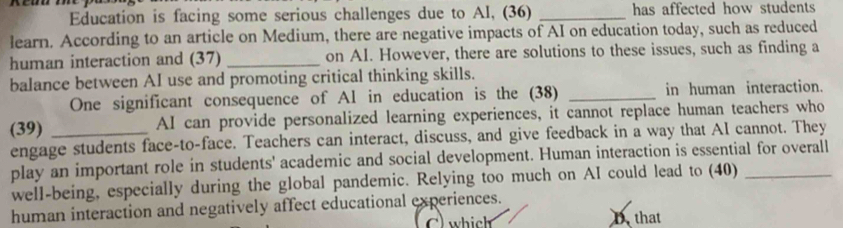 Education is facing some serious challenges due to Al, (36) _has affected how students 
learn. According to an article on Medium, there are negative impacts of AI on education today, such as reduced 
human interaction and (37) _on AI. However, there are solutions to these issues, such as finding a 
balance between AI use and promoting critical thinking skills. 
One significant consequence of Al in education is the (38) _in human interaction. 
(39) _AI can provide personalized learning experiences, it cannot replace human teachers who 
engage students face-to-face. Teachers can interact, discuss, and give feedback in a way that AI cannot. They 
play an important role in students' academic and social development. Human interaction is essential for overall 
well-being, especially during the global pandemic. Relying too much on AI could lead to (40) 
human interaction and negatively affect educational experiences. 
C) which Dthat