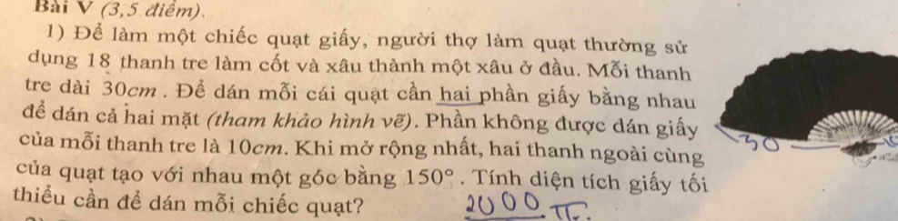 (3,5 điểm). 
1) Để làm một chiếc quạt giấy, người thợ làm quạt thường sử 
dụng 18 thanh tre làm cốt và xâu thành một xâu ở đầu. Mỗi thanh 
tre dài 30cm. Để dán mỗi cái quạt cần hai phần giấy bằng nhau 
để dán cả hai mặt (tham khảo hình vẽ). Phần không được dán giấy 
của mỗi thanh tre là 10cm. Khi mở rộng nhất, hai thanh ngoài cùng 
của quạt tạo với nhau một góc bằng 150°. Tính diện tích giấy tối 
thiều cần đề dán mỗi chiếc quạt?