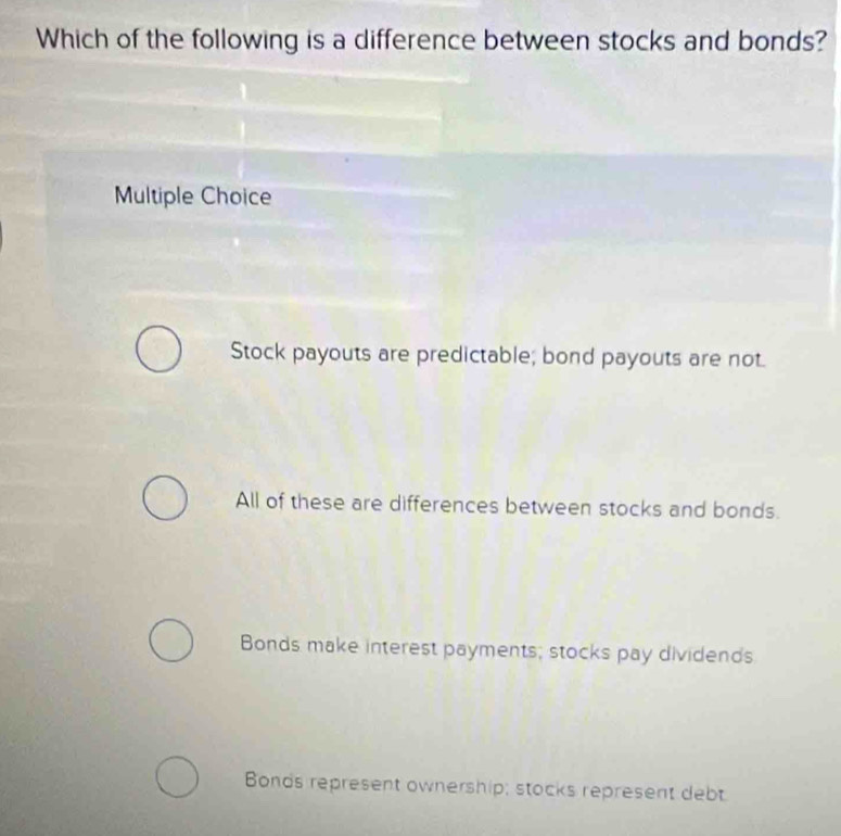 Which of the following is a difference between stocks and bonds?
Multiple Choice
Stock payouts are predictable; bond payouts are not.
All of these are differences between stocks and bonds.
Bonds make interest payments; stocks pay dividends
Bonds represent ownership; stocks represent debt