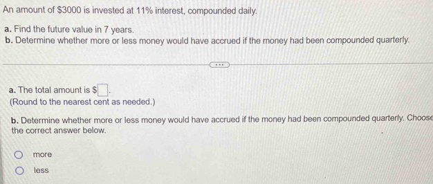 An amount of $3000 is invested at 11% interest, compounded daily.
a. Find the future value in 7 years.
b. Determine whether more or less money would have accrued if the money had been compounded quarterly.
a. The total amount is $□. 
(Round to the nearest cent as needed.)
b. Determine whether more or less money would have accrued if the money had been compounded quarterly. Choose
the correct answer below.
more
less