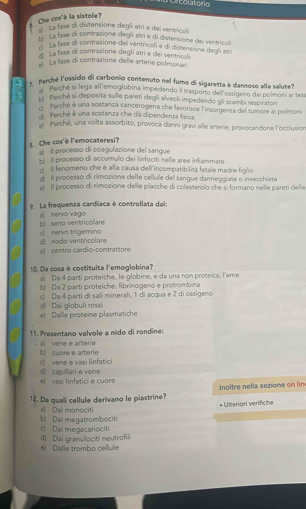 Circolatorio
Che cos'è la sistole?
a) La fase di distensione degli atri e dei ventricoli
b) La fase di contrazione degli atri e di dístensíone dei ventricoli
d La fase di contrazione dei ventricoli e di distensione degli atri
d) La fase di contrazione degli atri e dei ventricoli
e) La fase di contrazione delle arterie polmonari
7. Perché l'ossido di carbonio contenuto nel fumo di sigaretta è dannoso alla salute?
a) Perché si lega all’emoglobina impedendo il trasporto dell'ossigeno dai polmoni ai tess
b) Perchė sì deposita sulle pareti degli alveoli impedendo gli scambi respiratori
) Perché è una sostanza cancerogena che favorisce l'insorgenza del tumore ai polmoni
d) Perché è una sostanza che dà dipendenza fisica
e) Perché, una volta assorbito, provoca danni gravi alle arterie, provocandone l’occlusion
8. Che cos'è l’emocateresi?
a) Il processo di coagulazione del sangue
b) Il processo di accumulo dei linfociti nelle aree infiammate
c) Il fenomeno che è alla causa dell'incompatibilità fetale madre-figlio
d) Il processo di rimozione delle cellule del sangue danneggiate o invecchiate
e) Il processo di rimozione delle placche di colesterolo che si formano nelle pareti delle
9. La frequenza cardiaca è controllata dal:
a) nervo vago
b) seno ventricolare
c) nervo trigemino
d) nodo ventricolare
e) centro cardio-contrattore
10. Da cosa è costituita l'emoglobina?
a) Da 4 parti proteiche, le globine, e da una non proteica, l’eme
b) Da 2 parti proteiche: fibrinogeno e protrombina
c) Da 4 parti di sali minerali, 1 di acqua e 2 di ossigeno
d) Dai globuli rossi
e) Dalle proteine plasmatiche
11. Presentano valvole a nido di rondine:
a) vene e arterie
b) cuore e arterie
c) vene e vasi linfatici
d) capillari e vene
e) vasi linfatici e cuore
Inoltre nella sezione on lin
12. Da quali cellule derivano le piastrine?
a) Dai monociti Ulteriori verifiche
b) Dai megatrombociti
c) Dai megacariociti
d) Dai granulociti neutrofili
e) Dalle trombo cellule