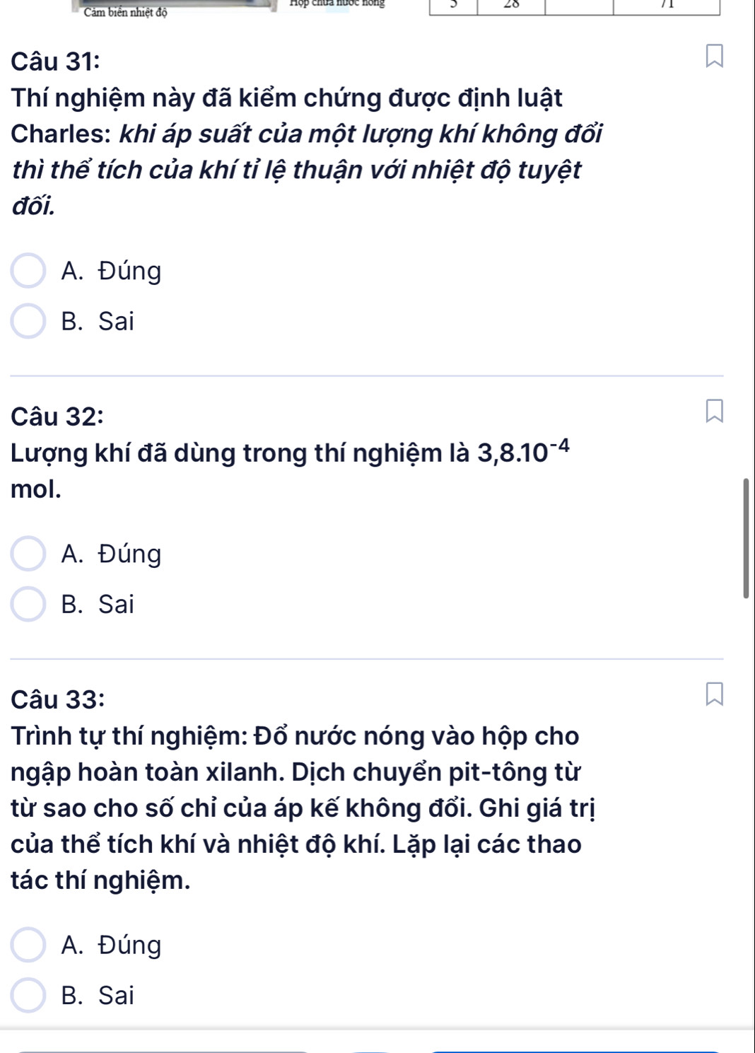 Cảm biển nhiệt độ
Câu 31:
Thí nghiệm này đã kiểm chứng được định luật
Charles: khi áp suất của một lượng khí không đổi
thì thể tích của khí tỉ lệ thuận với nhiệt độ tuyệt
đối.
A. Đúng
B. Sai
Câu 32:
Lượng khí đã dùng trong thí nghiệm là 3,8.10^(-4)
mol.
A. Đúng
B. Sai
Câu 33:
Trình tự thí nghiệm: Đổ nước nóng vào hộp cho
hgập hoàn toàn xilanh. Dịch chuyển pit-tông từ
từ sao cho số chỉ của áp kế không đổi. Ghi giá trị
của thể tích khí và nhiệt độ khí. Lặp lại các thao
tác thí nghiệm.
A. Đúng
B. Sai