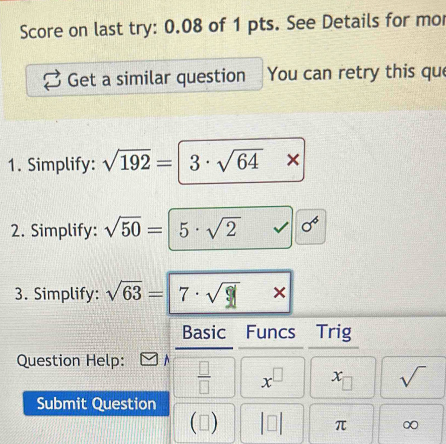 Score on last try: 0.08 of 1 pts. See Details for mo 
Get a similar question You can retry this que 
1. Simplify: sqrt(192)=|3· sqrt(64)*
2. Simplify: sqrt(50)=|5· sqrt(2) sqrt() sigma^6
3. Simplify: sqrt(63)=|7· sqrt()* * 
Basic Funcs Trig 
Question Help:
 □ /□   x^(□) 1 sqrt()
Submit Question 
(□ ) beginvmatrix □ endvmatrix π ∞