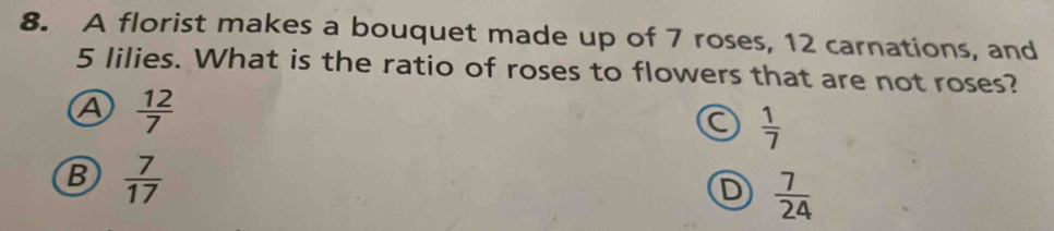 A florist makes a bouquet made up of 7 roses, 12 carnations, and
5 lilies. What is the ratio of roses to flowers that are not roses?
A  12/7 
C  1/7 
B  7/17 
D  7/24 