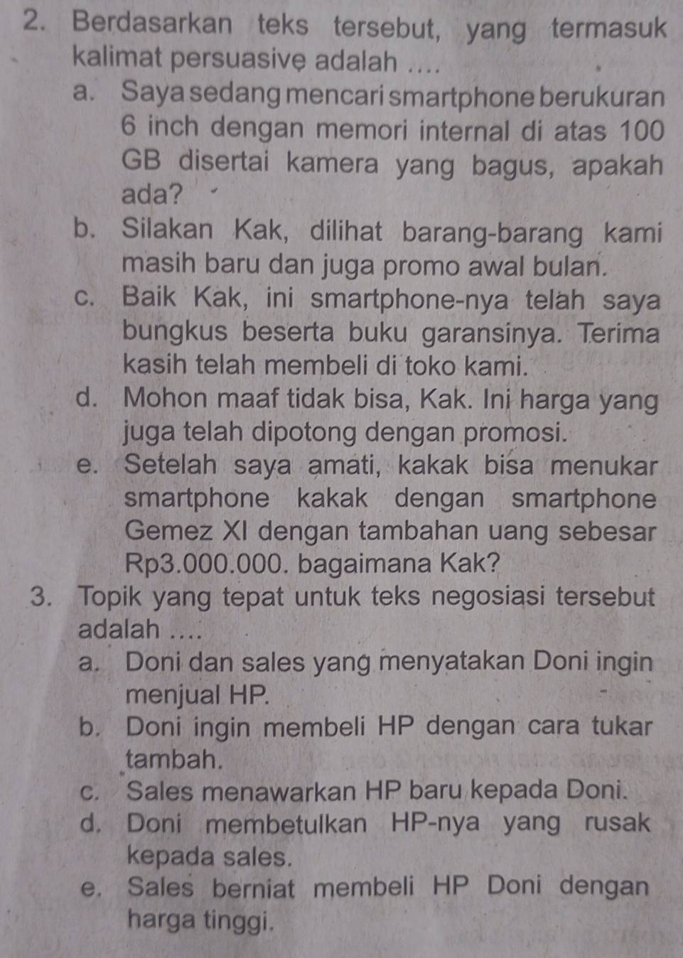 Berdasarkan teks tersebut, yang termasuk
kalimat persuasive adalah ....
a. Saya sedang mencari smartphone berukuran
6 inch dengan memori internal di atas 100
GB disertai kamera yang bagus, apakah
ada?
b. Silakan Kak, dilihat barang-barang kami
masih baru dan juga promo awal bulan.
c. Baik Kak, ini smartphone-nya telah saya
bungkus beserta buku garansinya. Terima
kasih telah membeli di toko kami.
d. Mohon maaf tidak bisa, Kak. Ini harga yang
juga telah dipotong dengan promosi.
e. Setelah saya amati, kakak bisa menukar
smartphone kakak dengan smartphone
Gemez XI dengan tambahan uang sebesar
Rp3.000.000. bagaimana Kak?
3. Topik yang tepat untuk teks negosiasi tersebut
adalah ....
a. Doni dan sales yang menyatakan Doni ingin
menjual HP.
b. Doni ingin membeli HP dengan cara tukar
tambah.
c. Sales menawarkan HP baru kepada Doni.
d. Doni membetulkan HP-nya yang rusak
kepada sales.
e. Sales berniat membeli HP Doni dengan
harga tinggi.