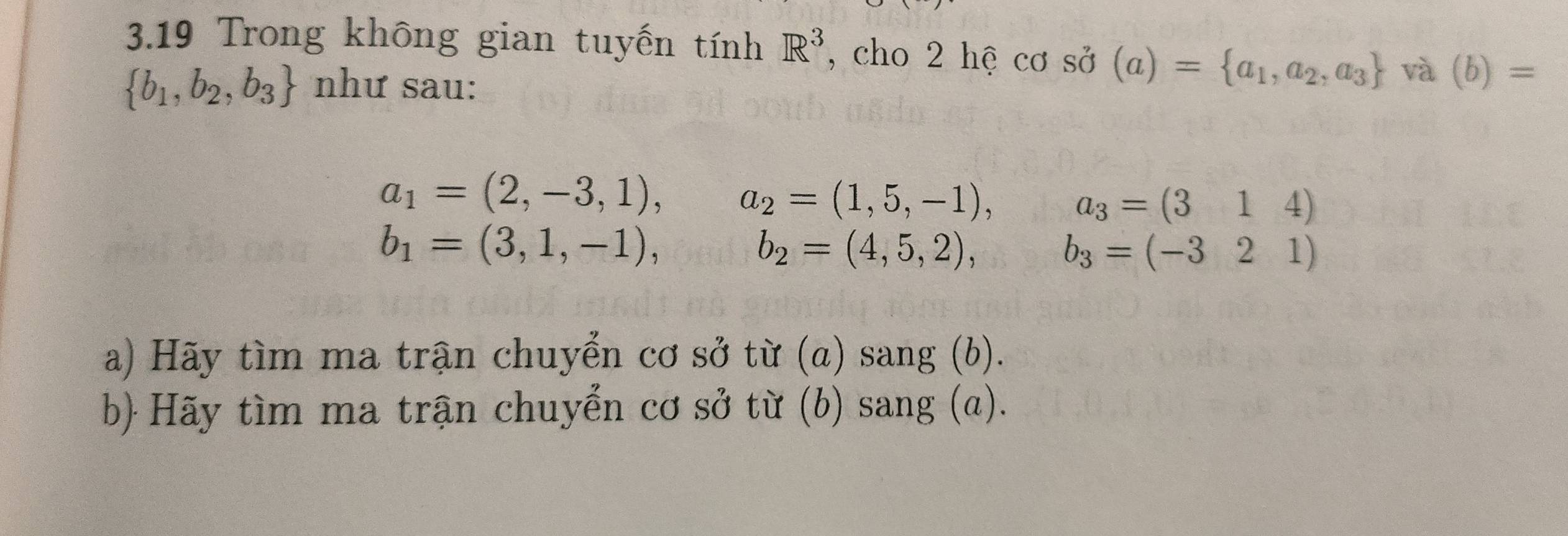 3.19 Trong không gian tuyến tính R^3 , cho 2 hệ cơ sở (a)= a_1,a_2,a_3 và (b)=
 b_1,b_2,b_3 như sau:
a_1=(2,-3,1), a_2=(1,5,-1), a_3=(314)
b_1=(3,1,-1), b_2=(4,5,2),
b_3=(-321)
a) Hãy tìm ma trận chuyển cơ sở từ (a) sang (b). 
b) Hãy tìm ma trận chuyển cơ sở từ (b) sang (a).