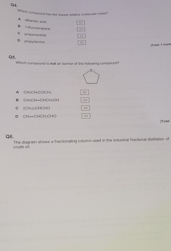 Which compound has the lowest relative molecular mass?
A ethanoic asid
Bi 1 -flyoropropane o
C propanenitrile
D propylamine
(Total 5 mark
Q5.
Which compound is not an isomer of the following compound?
A CH₃CH₂COCH₃
B CH₃CH=CHCH₂OH
C (CH₃)₂CHCHO 5
D CH—CHCH₂CHO
[Total
Q6.
crude oil. The diagram shows a fractionating column used in the industrial fractional distilation of