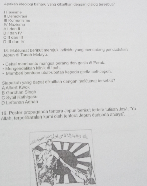 Apakah ideologi baharu yang dikaitkan dengan dialog tersebut?
I Fasisme
II Demokrasi
III Komunisme
IV Nazisme
A I dan II
B I dan IV
C II dan III
D III dan IV
18. Maklumat berikut merujuk individu yang menentang pendudukan
Jepun di Tanah Melayu.
Cekal membantu mangsa perang dan gerila di Perak.
Mengendalikan klinik di Ipoh.
Memberi bantuan ubat-ubatan kepada gerila anti-Jepun.
Siapakah yang dapat dikaitkan dengan maklumat tersebut?
A Albert Kwok
B Gurchan Singh
C Sybil Kathigasu
D Leftenan Adnan
19. Poster propaganda tentera Jepun berikut tertera tulisan Jawi, 'Ya
Allah, terpeliharalah kami oleh tentera Jepun daripada aniaya".