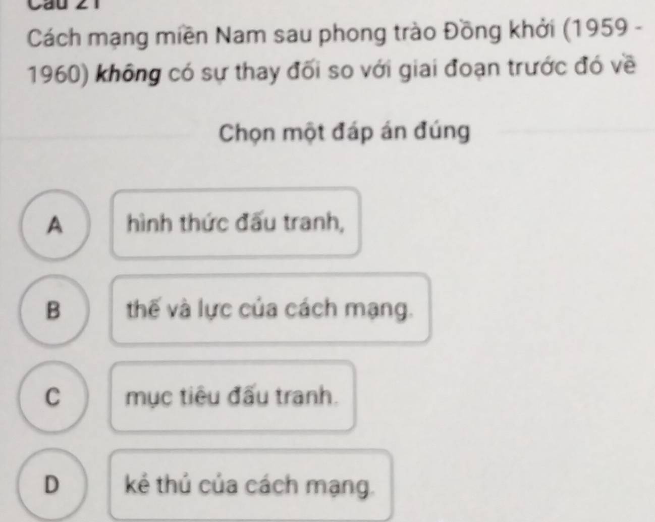 Cách mạng miền Nam sau phong trào Đồng khởi (1959 -
1960) không có sự thay đối so với giai đoạn trước đó về
Chọn một đáp án đúng
A hình thức đấu tranh,
B thế và lực của cách mạng.
C mục tiêu đấu tranh.
D kẻ thủ của cách mạng.