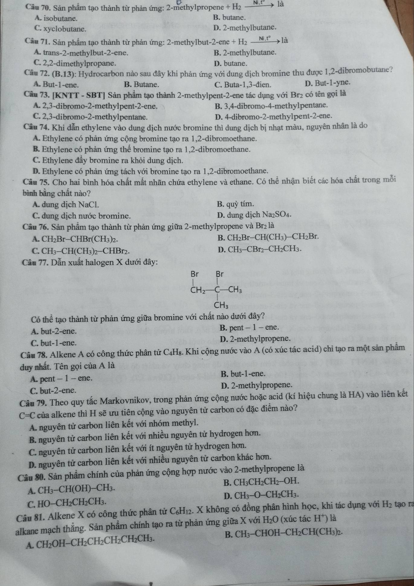 Cầu 70. Sản phẩm tạo thành từ phản ứng: 2-methylpropene + H₂ _ Ni,t° là
A. isobutane. B. butane.
C. xyclobutane. D. 2-methylbutane.
Cầu 71. Sản phẩm tạo thành từ phản ứng: 2-methylbut- 2-ene+H_2xrightarrow Ni,t° là
A. trans-2-methylbut-2-ene. B. 2-methylbutane.
C. 2,2-dimethylpropane. D. butane.
Câu 72. (B.13) : Hydrocarbon nào sau đây khi phản ứng với dung dịch bromine thu được 1,2-dibromobutane?
A. But-1-ene. B. Butane. C. Buta-1,3-đien. D. But-1-yne.
Câu 73. [KNTT - SBT] Sản phẩm tạo thành 2-methylpent-2-ene tác dụng với Br₂ có tên gọi là
A. 2,3-dibromo-2-methylpent-2-ene. B. 3,4-dibromo-4-methylpentane.
C. 2,3-dibromo-2-methylpentane. D. 4-dibromo-2-methylpent-2-ene.
Câu 74. Khi dẫn ethylene vào dung dịch nước bromine thì dung dịch bị nhạt màu, nguyên nhân là do
A. Ethylene có phản ứng cộng bromine tạo ra 1,2-dibromoethane.
B. Ethylene có phản ứng thế bromine tạo ra 1,2-dibromoethane.
C. Ethylene đầy bromine ra khỏi dung dịch.
D. Ethylene có phản ứng tách với bromine tạo ra 1,2-dibromoethane.
Câu 75. Cho hai bình hóa chất mất nhãn chứa ethylene và ethane. Có thể nhận biết các hóa chất trong mỗi
bình bằng chất nào?
A. dung dịch NaCl. B. quy tím.
C. dung dịch nước bromine. D. dung dịch Na_2SO_4.
Cầu 76. Sản phẩm tạo thành từ phản ứng giữa 2-methylpropene và Br_2 là
A. CH₂Br-CHBr(CH₃)2. B. CH_2Br-CH(CH_3)-CH_2Br.
C. CH₃−CH(CH₃)2−CHBr2. D. CH_3-CBr_2-CH_2CH_3.
Câu 77. Dẫn xuất halogen X dưới đây:
beginarrayr BrBr CH_2-C-CH_3 CH_3endarray
Có thể tạo thành từ phản ứng giữa bromine với chất nào dưới ở dhat ay
A. but-2-ene. B. pent -1-e ne .
C. but-1-ene. D. 2-methylpropene.
Câu 78. Alkene A có công thức phân tử C₄H₈. Khi cộng nước vào A (có xúc tác acid) chỉ tạo ra một sản phẩm
duy nhất. Tên gọi của A là
B. but-1-ene.
A. pent - 1 - ene.
C. but-2-ene. D. 2-methylpropene.
Câu 79. Theo quy tắc Markovnikov, trong phản ứng cộng nước hoặc acid (kí hiệu chung là HA) vào liên kết
C=C của alkene thì H sẽ ưu tiên cộng vào nguyên tử carbon có đặc điểm nào?
A. nguyên tử carbon liên kết với nhóm methyl.
B. nguyên tử carbon liên kết với nhiều nguyên tử hydrogen hơn.
C. nguyên tử carbon liên kết với ít nguyên tử hydrogen hơn.
D. nguyên tử carbon liên kết với nhiều nguyên tử carbon khác hơn.
Câu 80. Sản phẩm chính của phản ứng cộng hợp nước vào 2-methylpropene là
B. CH₃CH₂CH₂−OH.
A. CH_3-CH(OH)-CH_3.
C. HO-CH_2CH_2CH_3. D. CH_3-O-CH_2Cl H3.
Câu 81. Alkene X có công thức phân tử C_6H_12. X không có đồng phân hình học, khi tác dụng với H_2 tạo ra
alkane mạch thẳng. Sản phẩm chính tạo ra từ phản ứng giữa X với H_2O (xúc tác H^+ ) là
A. CH; _2OH-CH_2CH_2CH_2CH_2CH_3. B. CH_3 −CHOH−CH₂CH(CH₃)2.